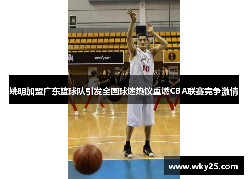 姚明加盟广东篮球队引发全国球迷热议重燃CBA联赛竞争激情