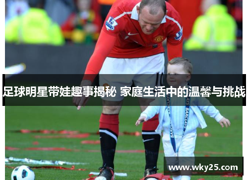 足球明星带娃趣事揭秘 家庭生活中的温馨与挑战
