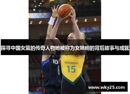 探寻中国女篮的传奇人物她被称为女姚明的背后故事与成就